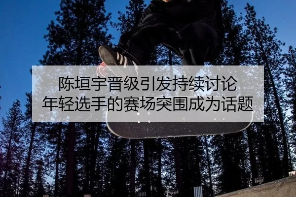 陈垣宇晋级引发持续讨论 年轻选手的赛场突围成为话题