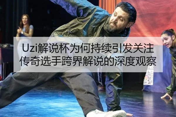 Uzi解说杯为何持续引发关注 传奇选手跨界解说的深度观察